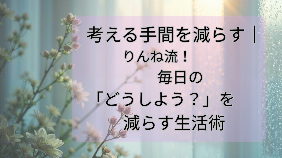 考える手間を減らす｜りんね流！毎日の「どうしよう？」を減らす生活術